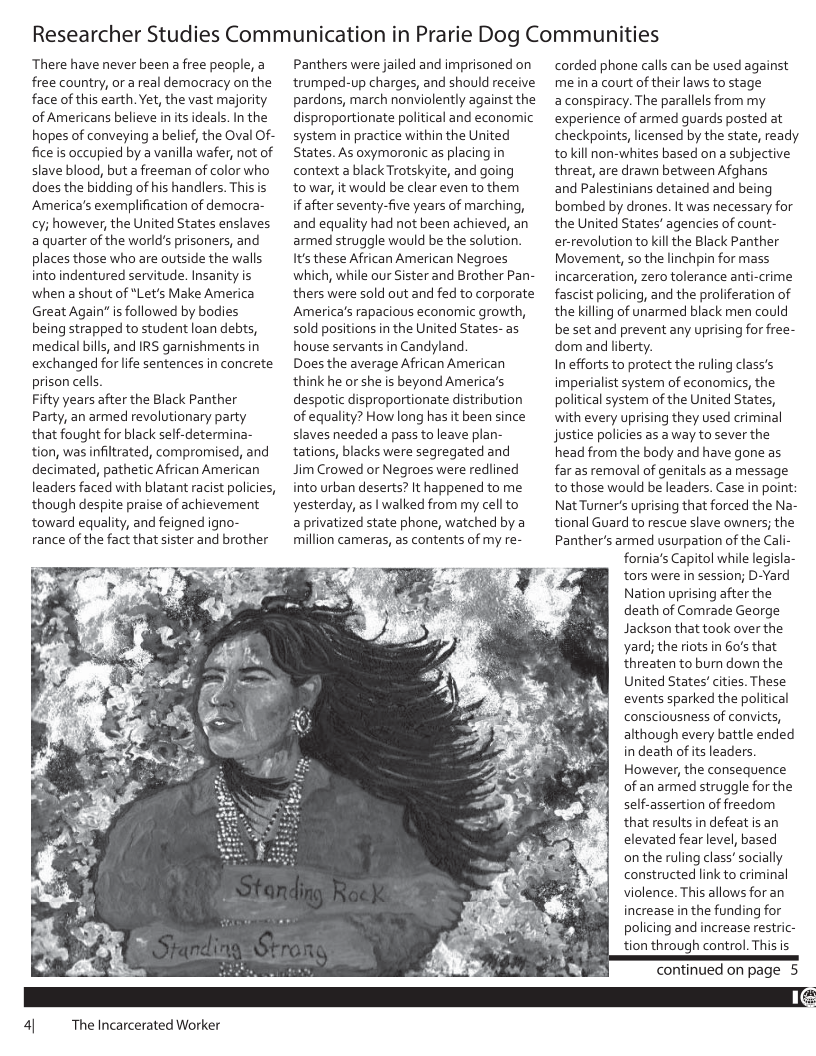 Researcher Studies Communication in Prarie Dog Communities  There have never been a free people, a free country, or a real democracy on the face of this earth. Yet, the vast majority of Americans believe in its ideals. In the hopes of conveying a belief, the Oval Of- fice is occupied by a vanilla wafer, not of slave blood, but a freeman of color who does the bidding of his handlers. This is America’s exemplification of democra- cy; however, the United States enslaves a quarter of the world’s prisoners, and places those who are outside the walls into indentured servitude. Insanity is when ashout of *Let’s Make America Great Again” is followed by bodies being strapped to student loan debts, medical bills, and IRS garnishments in exchanged forlife sentences in concrete prison cells  Fifty years after the Black Panther Party, an armed revolutionary party that fought for black self-determina- tion, was infitrated, compromised, and decimated, pathetic African American leaders faced with blatant racist policies, though despite praise of achievement toward equality, and feigned igno- rance of the fact that sister and brother  4| Thelncarcerated Worker  Panthers were jailed and imprisoned on trumped-up charges, and should receive pardons, march nonviolently against the disproportionate political and economic system in practice within the United States. As oxymoronic as placing in context a black Trotskyite, and going towar, it would be clear even to them  if after seventy-five years of marching, and equality had not been achieved, an armed struggle would be the solution. Its these African American Negroes which, while our Sister and Brother Pan- thers were sold out and fed to corporate America’s rapacious economic growth, sold positions in the United States- as house servants in Candyland.  Does the average African American think he or she is beyond America’s despotic disproportionate distribution of equality? How long has it been since slaves needed a pass to leave plan- tations, blacks were segregated and  Jim Crowed or Negroes were redlined into urban deserts? It happened to me yesterday, as | walked from my cell to  a privatized state phone, watched by a million cameras, as contents of my re-  corded phone calls can be used against me ina court of their laws to stage aconspiracy. The parallels from my experience of armed guards posted at checkpoints, licensed by the state, ready tokill non-whites based on a subjective threat, are drawn between Afghans  and Palestinians detained and being bombed by drones. It was necessary for the United States’ agencies of count- er-revolutionto kill the Black Panther Movement, so the linchpin for mass incarceration, zero tolerance anti-crime fascist policing, and the proliferation of the killing of unarmed black men could be setand prevent any uprising for free- dom and liberty.  In efforts to protect the ruling class’s imperialist system of economics, the political system of the United States, with every uprising they used criminal justice policies as a way to sever the head from the body and have gone as far as removal of genitals as a message tothose would be leaders. Case in point: NatTurner’s uprising that forced the Na- tional Guard to rescue slave owners; the Panthers armed usurpation of the Cali- fornia’s Capitol while legisla- tors were in session; D-Yard Nation uprising after the death of Comrade George Jackson that took over the yard; the riots in 60’s that threaten to bur down the United States’ cities. These events sparked the political consciousness of convicts, although every battle ended in death of its leaders However, the consequence of an armed struggle for the self-assertion of freedom that results in defeat is an elevated fear level, based onthe ruling class’ socially constructed link to criminal violence. This allows for an increase in the funding for policing and increase restric- tion through control. This is  Continued on page 5  
